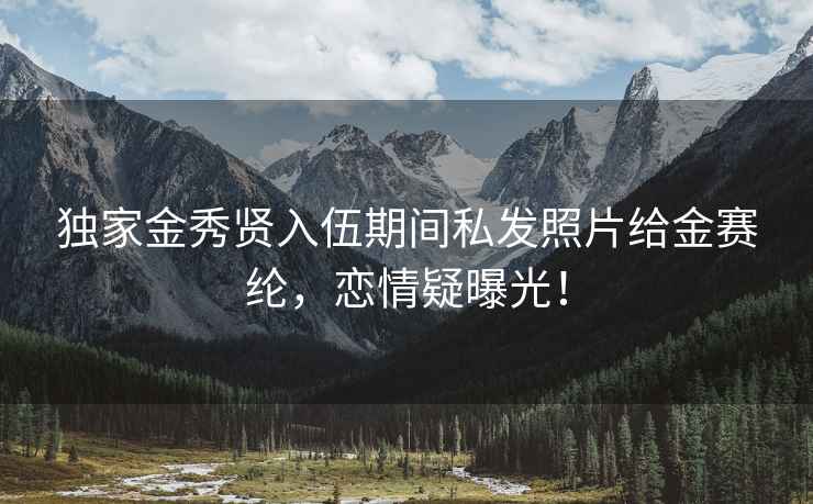 獨家金秀賢入伍期間私發照片給金賽綸，戀情疑曝光！