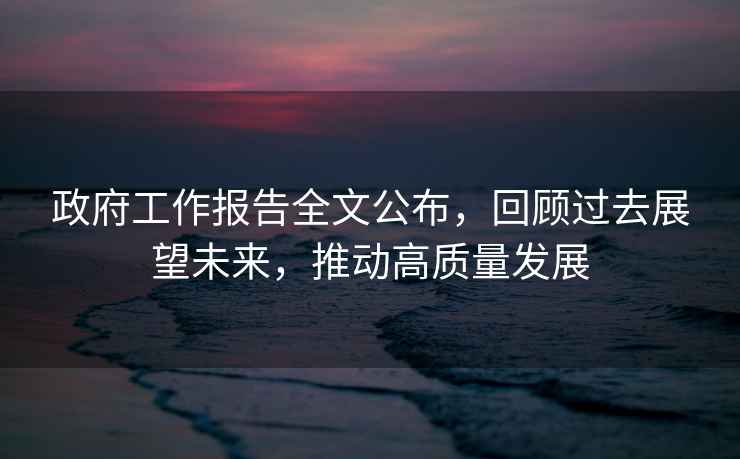 政府工作報(bào)告全文公布，回顧過(guò)去展望未來(lái)，推動(dòng)高質(zhì)量發(fā)展