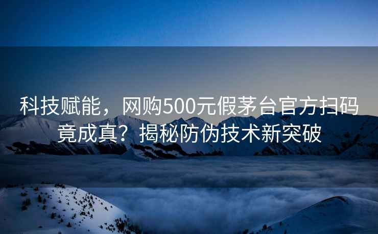 科技賦能，網購500元假茅臺官方掃碼竟成真？揭秘防偽技術新突破
