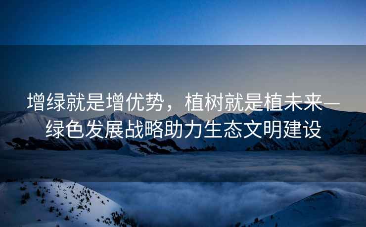 增綠就是增優勢，植樹就是植未來—綠色發展戰略助力生態文明建設