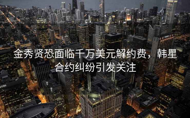 金秀賢恐面臨千萬美元解約費，韓星合約糾紛引發關注