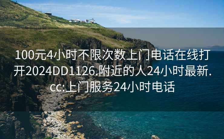 100元4小時不限次數上門電話在線打開2024DD1126.附近的人24小時最新.cc:上門服務24小時電話