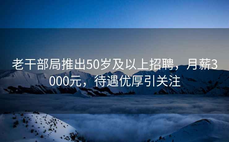 老干部局推出50歲及以上招聘，月薪3000元，待遇優厚引關注