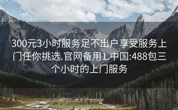 300元3小時服務足不出戶享受服務上門任你挑選.官網備用1.中國:488包三個小時的上門服務