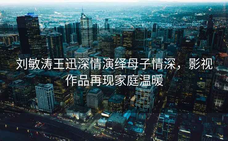 劉敏濤王迅深情演繹母子情深，影視作品再現家庭溫暖