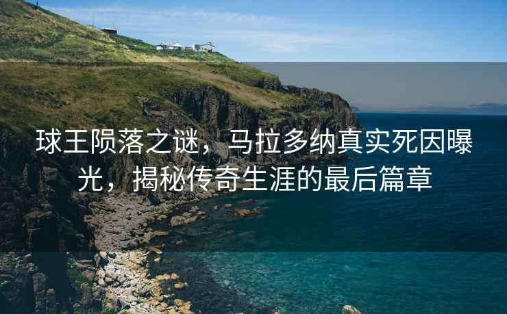 球王隕落之謎，馬拉多納真實(shí)死因曝光，揭秘傳奇生涯的最后篇章