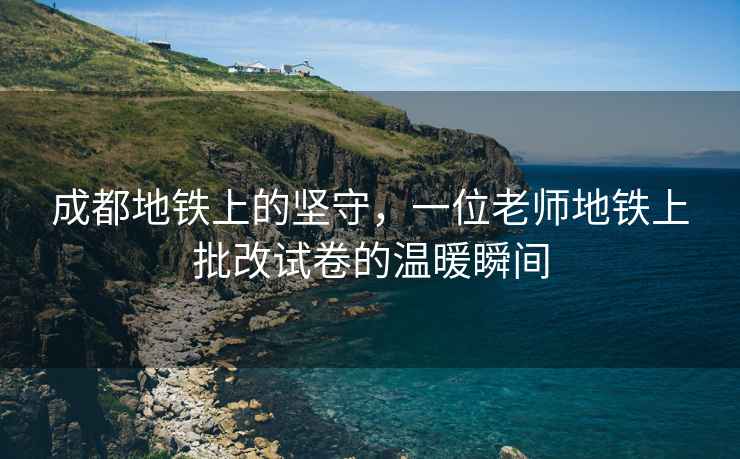 成都地鐵上的堅守，一位老師地鐵上批改試卷的溫暖瞬間