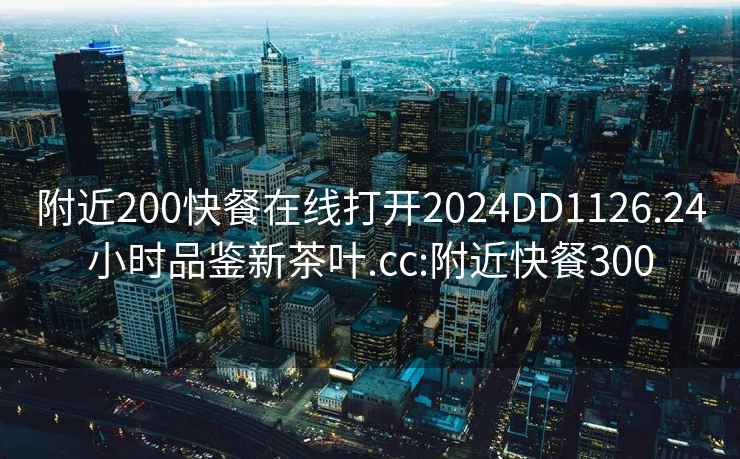 附近200快餐在線打開2024DD1126.24小時(shí)品鑒新茶葉.cc:附近快餐300