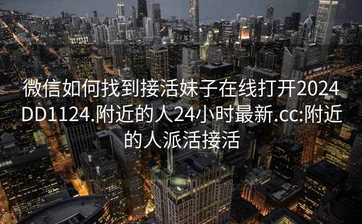 微信如何找到接活妹子在線打開2024DD1124.附近的人24小時最新.cc:附近的人派活接活