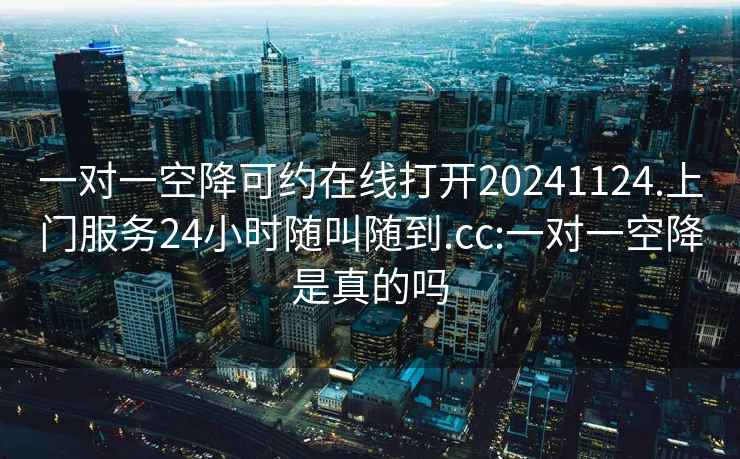 一對一空降可約在線打開20241124.上門服務(wù)24小時隨叫隨到.cc:一對一空降是真的嗎