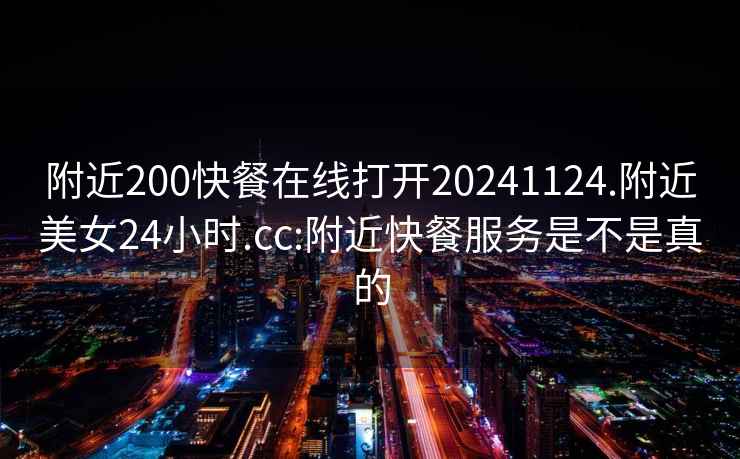 附近200快餐在線打開20241124.附近美女24小時.cc:附近快餐服務是不是真的
