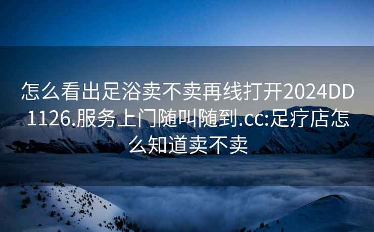 怎么看出足浴賣不賣再線打開2024DD1126.服務(wù)上門隨叫隨到.cc:足療店怎么知道賣不賣