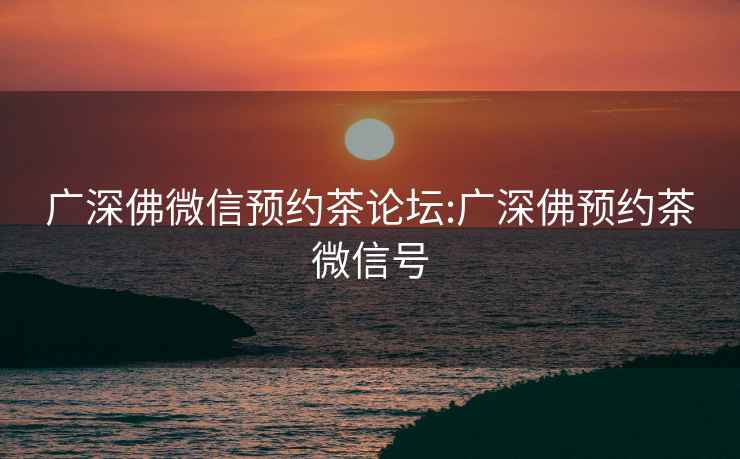 廣深佛微信預約茶論壇:廣深佛預約茶微信號