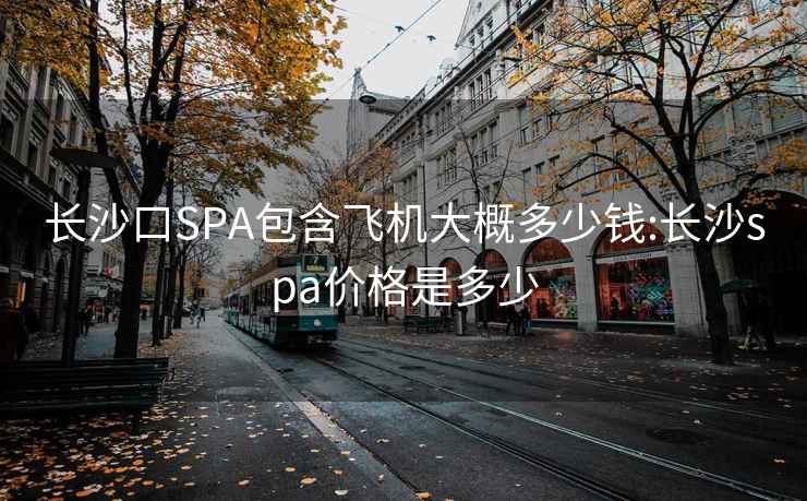 長沙口SPA包含飛機(jī)大概多少錢:長沙spa價(jià)格是多少