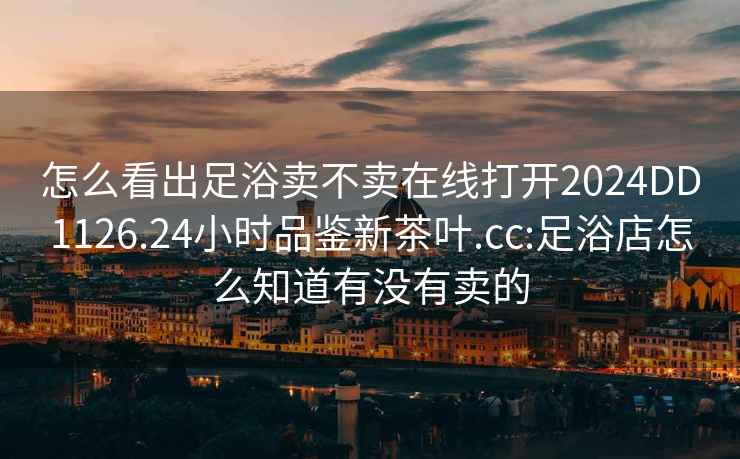 怎么看出足浴賣不賣在線打開2024DD1126.24小時品鑒新茶葉.cc:足浴店怎么知道有沒有賣的