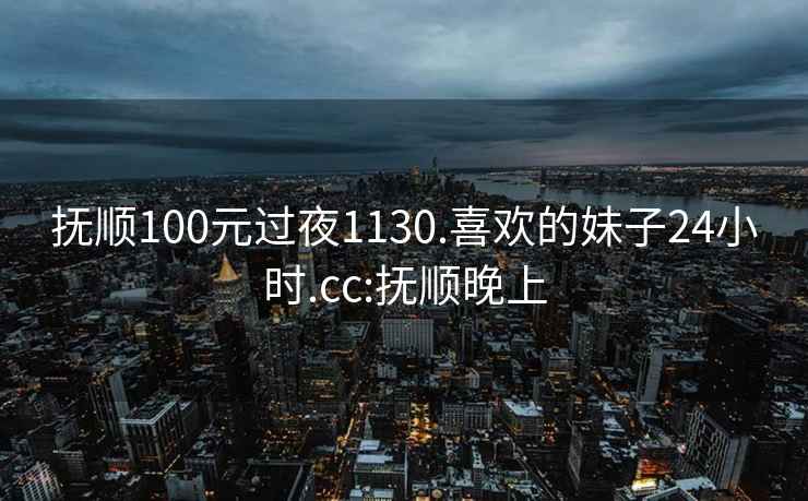 撫順100元過夜1130.喜歡的妹子24小時.cc:撫順晚上
