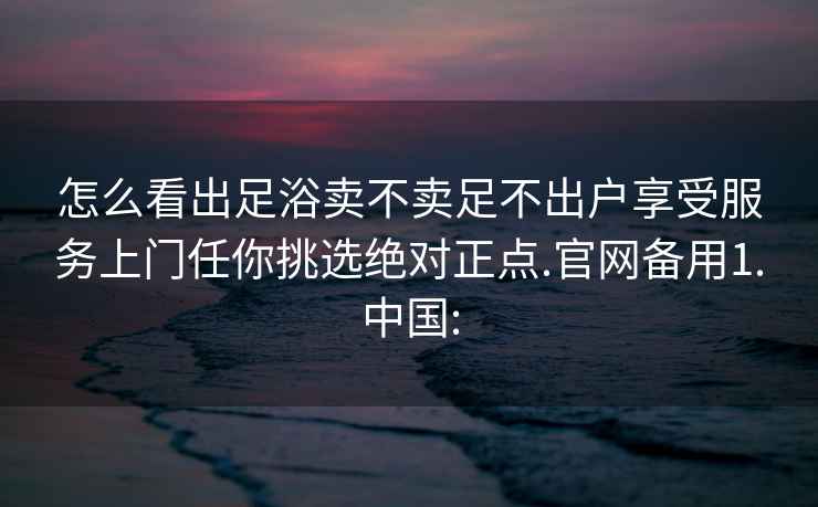 怎么看出足浴賣不賣足不出戶享受服務上門任你挑選絕對正點.官網備用1.中國: