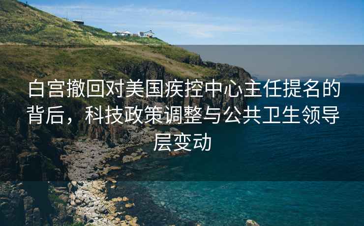 白宮撤回對(duì)美國(guó)疾控中心主任提名的背后，科技政策調(diào)整與公共衛(wèi)生領(lǐng)導(dǎo)層變動(dòng)