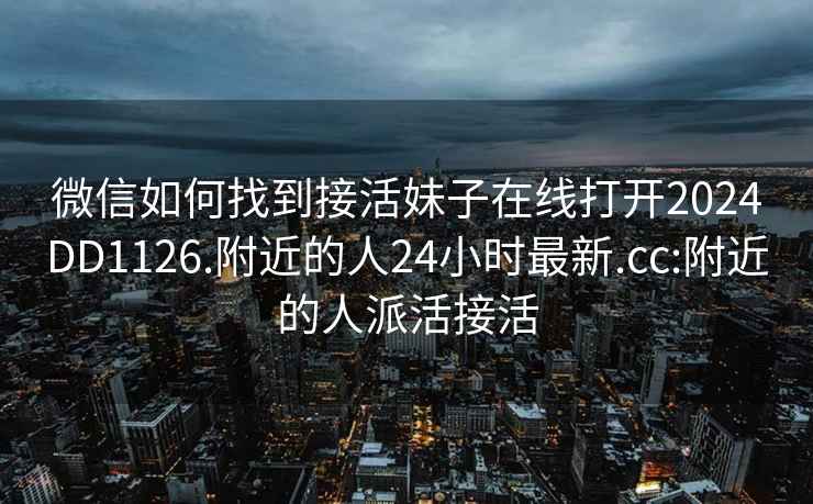 微信如何找到接活妹子在線打開2024DD1126.附近的人24小時最新.cc:附近的人派活接活