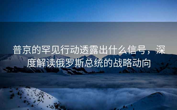 普京的罕見行動透露出什么信號，深度解讀俄羅斯總統的戰略動向