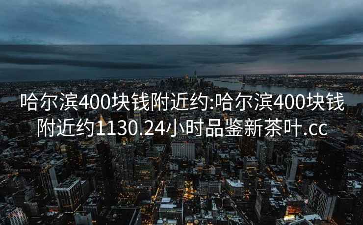 哈爾濱400塊錢附近約:哈爾濱400塊錢附近約1130.24小時品鑒新茶葉.cc