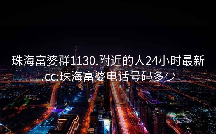 珠海富婆群1130.附近的人24小時最新.cc:珠海富婆電話號碼多少