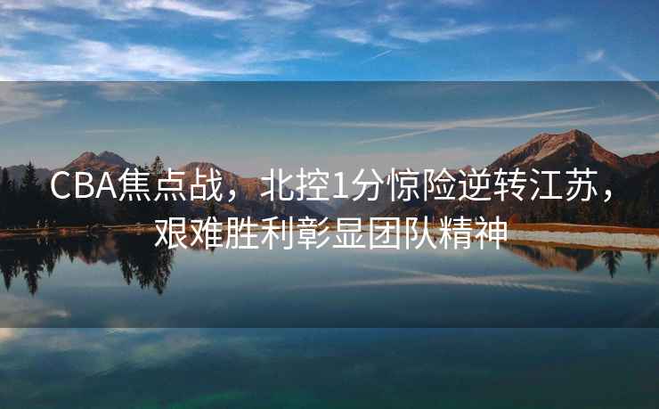 CBA焦點戰，北控1分驚險逆轉江蘇，艱難勝利彰顯團隊精神