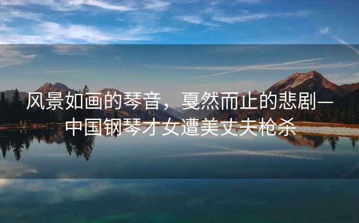 風景如畫的琴音，戛然而止的悲劇—中國鋼琴才女遭美丈夫槍殺