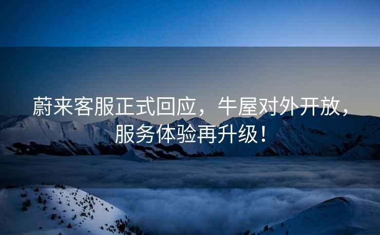 蔚來客服正式回應，牛屋對外開放，服務體驗再升級！