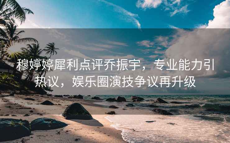 穆婷婷犀利點評喬振宇，專業能力引熱議，娛樂圈演技爭議再升級