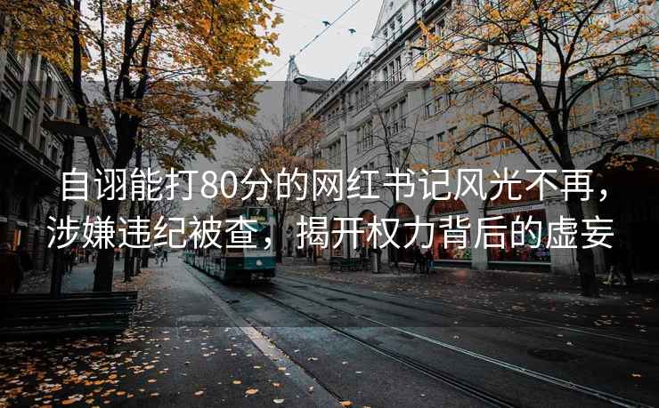 自詡能打80分的網紅書記風光不再，涉嫌違紀被查，揭開權力背后的虛妄