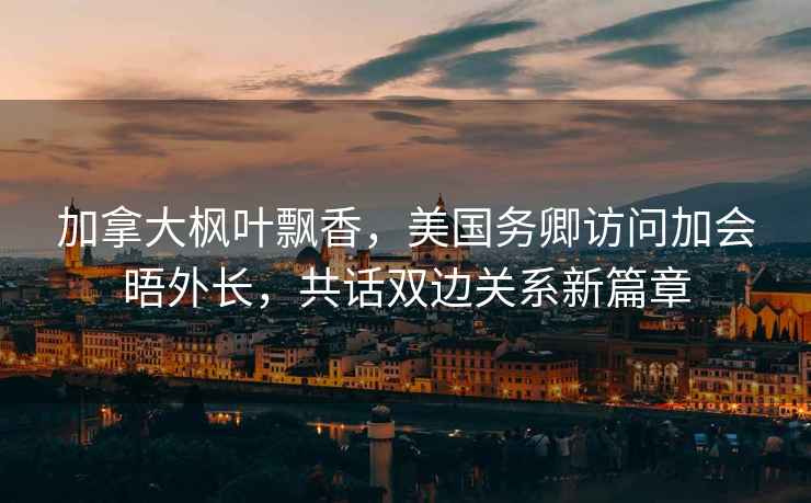 加拿大楓葉飄香，美國務(wù)卿訪問加會晤外長，共話雙邊關(guān)系新篇章