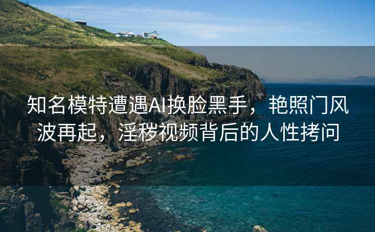 知名模特遭遇AI換臉黑手，艷照門風波再起，淫穢視頻背后的人性拷問