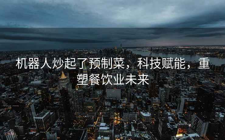 機(jī)器人炒起了預(yù)制菜，科技賦能，重塑餐飲業(yè)未來(lái)