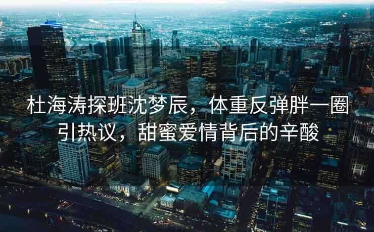 杜海濤探班沈夢辰，體重反彈胖一圈引熱議，甜蜜愛情背后的辛酸