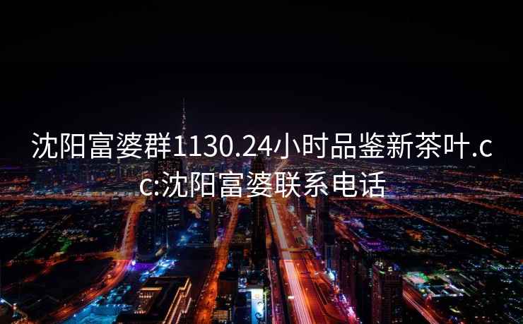 沈陽富婆群1130.24小時品鑒新茶葉.cc:沈陽富婆聯系電話