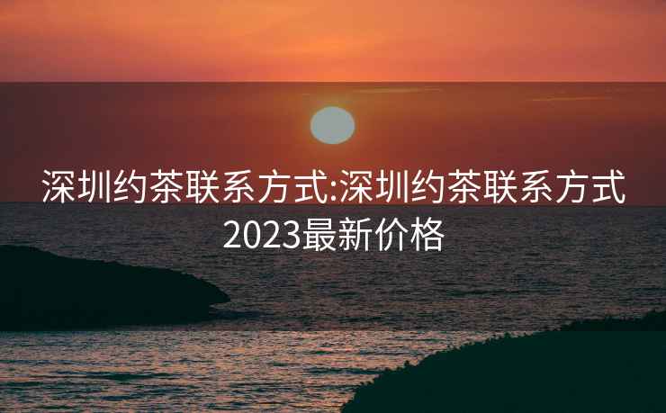 深圳約茶聯(lián)系方式:深圳約茶聯(lián)系方式2023最新價格