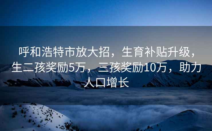 呼和浩特市放大招，生育補貼升級，生二孩獎勵5萬，三孩獎勵10萬，助力人口增長