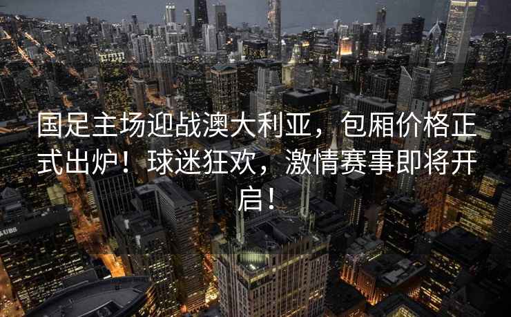 國足主場迎戰澳大利亞，包廂價格正式出爐！球迷狂歡，激情賽事即將開啟！