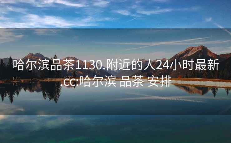 哈爾濱品茶1130.附近的人24小時最新.cc:哈爾濱 品茶 安排