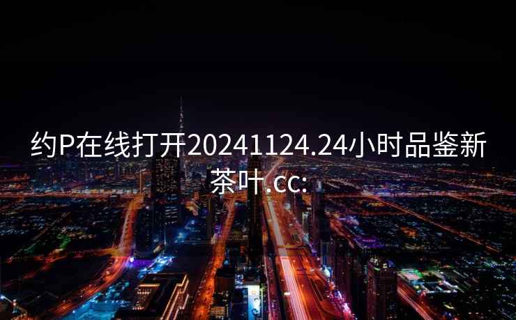 約P在線打開20241124.24小時品鑒新茶葉.cc: