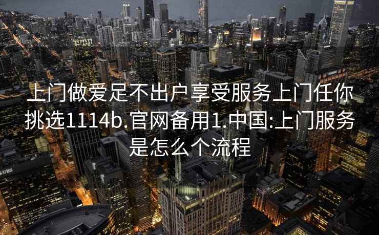 上門做愛足不出戶享受服務上門任你挑選1114b.官網備用1.中國:上門服務是怎么個流程