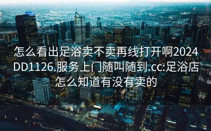 怎么看出足浴賣不賣再線打開啊2024DD1126.服務上門隨叫隨到.cc:足浴店怎么知道有沒有賣的