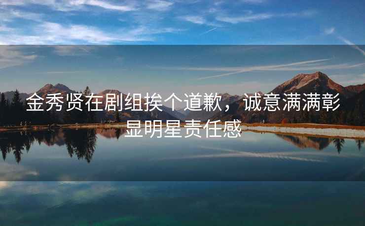 金秀賢在劇組挨個道歉，誠意滿滿彰顯明星責任感
