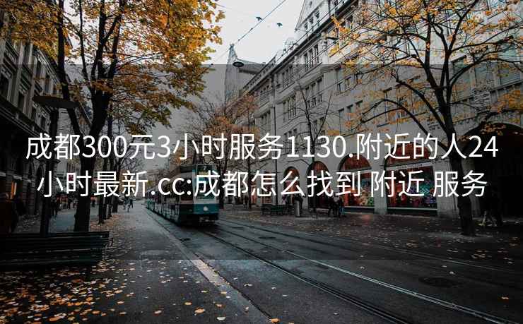 成都300元3小時服務1130.附近的人24小時最新.cc:成都怎么找到 附近 服務