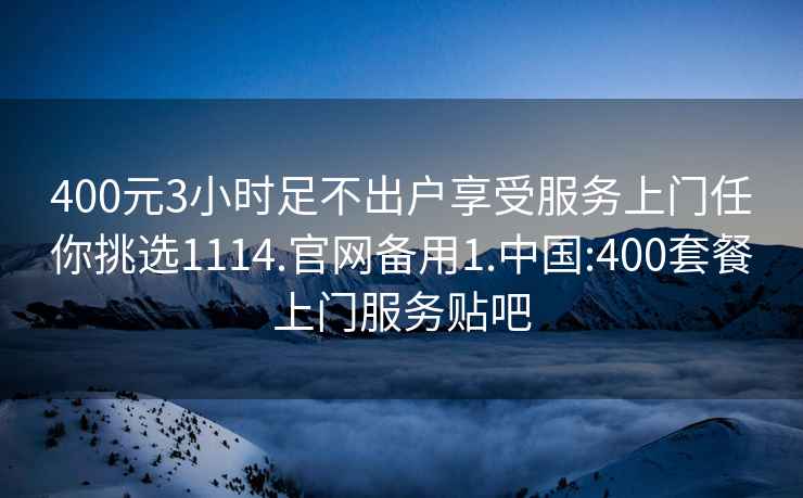 400元3小時足不出戶享受服務上門任你挑選1114.官網備用1.中國:400套餐上門服務貼吧
