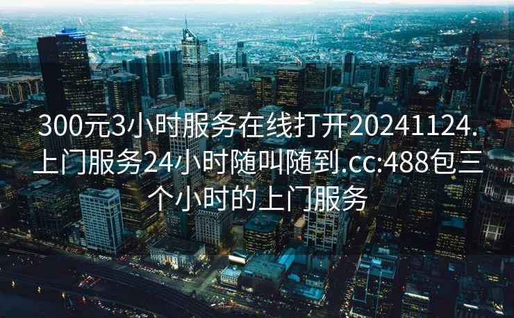 300元3小時(shí)服務(wù)在線打開(kāi)20241124.上門服務(wù)24小時(shí)隨叫隨到.cc:488包三個(gè)小時(shí)的上門服務(wù)