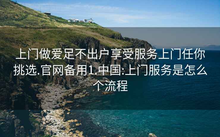 上門做愛足不出戶享受服務上門任你挑選.官網備用1.中國:上門服務是怎么個流程