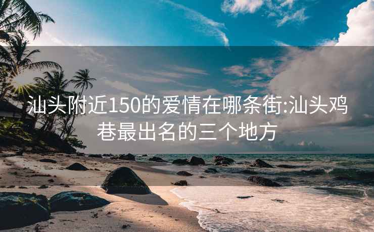 汕頭附近150的愛情在哪條街:汕頭雞巷最出名的三個地方