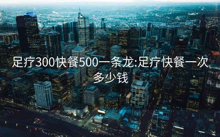 足療300快餐500一條龍:足療快餐一次多少錢
